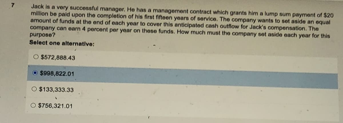 7
Jack is a very successful manager. He has a management contract which grants him a lump sum payment of $20
million be paid upon the completion of his first fifteen years of service. The company wants to set aside an equal
amount of funds at the end of each year to cover this anticipated cash outflow for Jack's compensation. The
company can earn 4 percent per year on these funds. How much must the company set aside each year for this
purpose?
Select one alternative:
O $572,888.43
$998,822.01
O $133,333.33
O $756,321.01