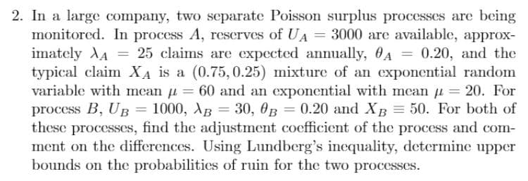 XA
=
2. In a large company, two separate Poisson surplus processes are being
monitored. In process A, reserves of UA = 3000 are available, approx-
imately 25 claims are expected annually, A = 0.20, and the
typical claim XA is a (0.75, 0.25) mixture of an exponential random
variable with mean = 60 and an exponential with mean µ = 20. For
process B, UB 1000, AB 30, B = 0.20 and XB = 50. For both of
these processes, find the adjustment coefficient of the process and com-
ment on the differences. Using Lundberg's inequality, determine upper
bounds on the probabilities of ruin for the two processes.
=
=