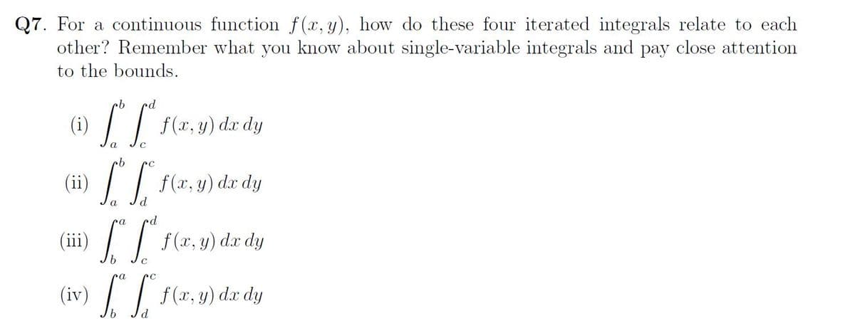 Q7. For a continuous function f(x, y), how do these four iterated integrals relate to each
other? Remember what you know about single-variable integrals and pay close attention
to the bounds.
cb rd
(1) LI f(x, y) dx dy
·b
(ii) [ [ f(x, y) de dy
a
(iii)
ca
•d
["[" f(x, y) dx dy
C
ca
(iv) f. ff f(x, y) dx dy
b