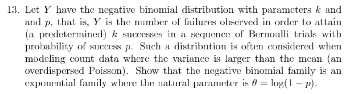 13. Let Y have the negative binomial distribution with parameters k and
and p, that is, Y is the number of failures observed in order to attain
(a predetermined) k successes in a sequence of Bernoulli trials with
probability of success p. Such a distribution is often considered when
modeling count data where the variance is larger than the mean (an
overdispersed Poisson). Show that the negative binomial family is an
exponential family where the natural parameter is 0 = log(1 - p).