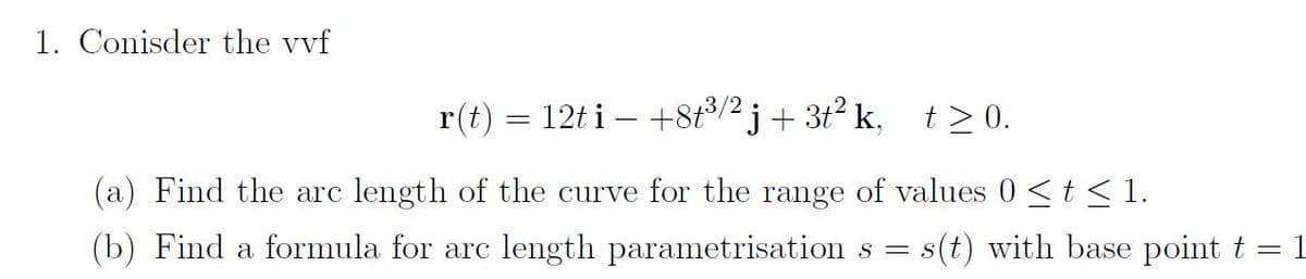 1. Conisder the vvf
r(t) = 12ti — +8t³/2j+ 3t² k, t≥ 0.
(a) Find the arc length of the curve for the range of values 0 ≤ t ≤ 1.
(b) Find a formula for arc length parametrisation s = s
= s(t) with base point t
-
1