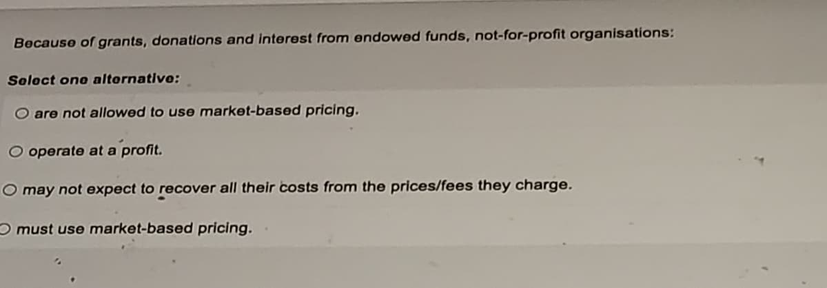 Because of grants, donations and interest from endowed funds, not-for-profit organisations:
Select one alternative:
O are not allowed to use market-based pricing.
O operate at a profit.
O may not expect to recover all their costs from the prices/fees they charge.
must use market-based pricing.