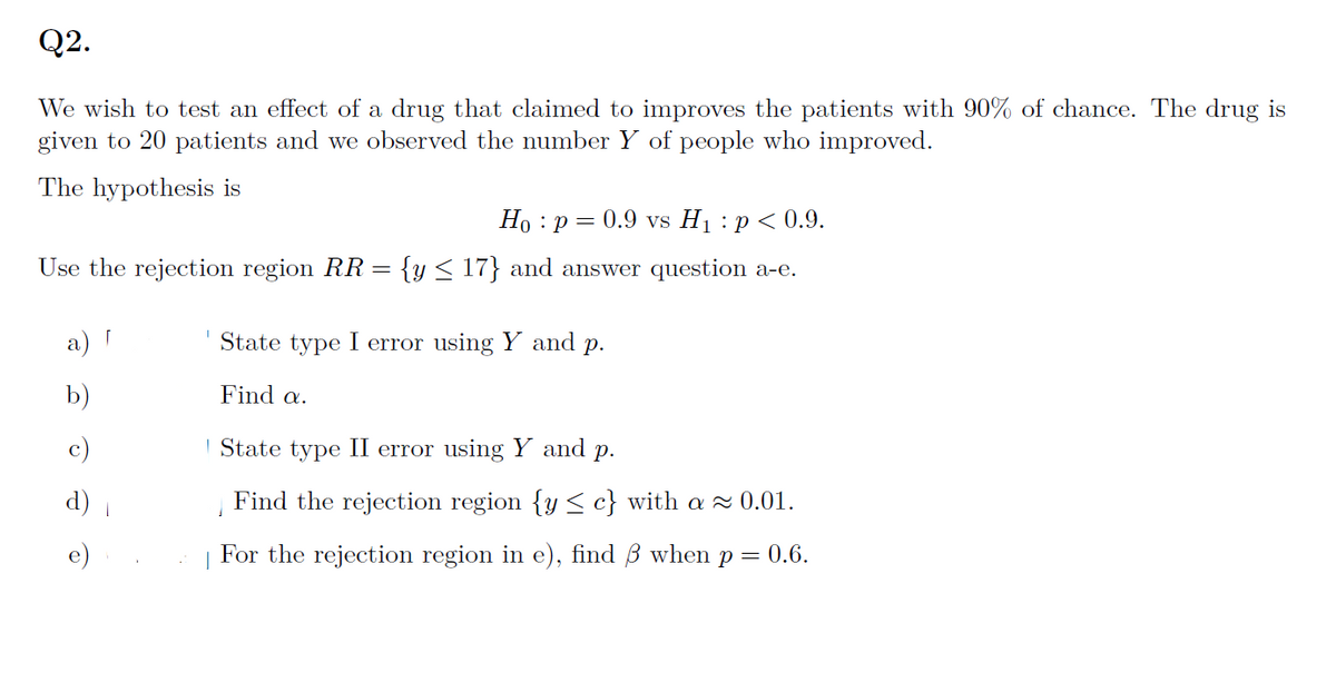 Q2.
We wish to test an effect of a drug that claimed to improves the patients with 90% of chance. The drug is
given to 20 patients and we observed the number Y of people who improved.
The hypothesis is
Ho p= 0.9 vs H₁: p < 0.9.
Use the rejection region RR = {y ≤ 17} and answer question a-e.
a) [
b)
d)
State type I error using Y and p.
Find a.
State type II error using Y and p.
Find the rejection region {y ≤ c} with a≈ 0.01.
For the rejection region in e), find ß when p = 0.6.