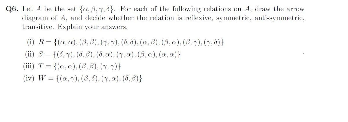 Q6. Let A be the set {a, 3, 7, 8]. For each of the following relations on A, draw the arrow
diagram of A, and decide whether the relation is reflexive, symmetric, anti-symmetric,
transitive. Explain your answers.
(i) R = {(a, a), (B, B), (7, v), (8,5), (a, B), (B, a), (B, v), (7,5)}
(ii) S = {(6, 7), (8,3), (8, a), (y, a), (B, a),(a, a)}
(iii) T = {(a, a), (B, B), (1, 1)}
(iv) W = {(a, y), (B, 6), (y, a), (8, B)}