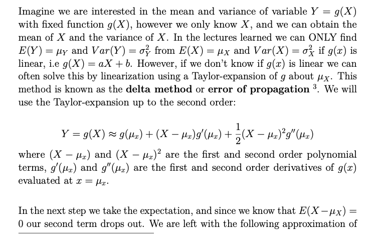 Imagine we are interested in the mean and variance of variable Y = g(X)
with fixed function g(X), however we only know X, and we can obtain the
mean of X and the variance of X. In the lectures learned we can ONLY find
E(Y) = µy and Var(Y) = o} from E(X) = µx and Var(X) = o if g(x) is
linear, i.e g(X) =aX+b. However, if we don't know if g(x) is linear we can
often solve this by linearization using a Taylor-expansion of g about ux. This
method is known as the delta method or error of propagation ³. We will
use the Taylor-expansion up to the second order:
1
Y = g(X) ≈ g(µs) + (X − µx)g′(µx) + ½(X − µs)²g″ (µx)
where (X) and (X-μ)2 are the first and second order polynomial
terms, g'(x) and g"(r) are the first and second order derivatives of g(x)
evaluated at x = μlx.
In the next step we take the expectation, and since we know that E(X− μx) = =
0 our second term drops out. We are left with the following approximation of