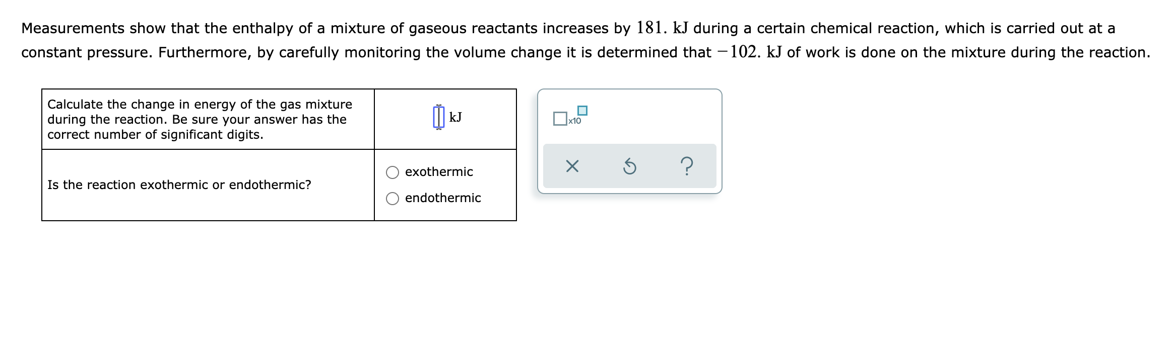 Measurements show that the enthalpy of a mixture of gaseous reactants increases by 181. kJ during a certain chemical reaction, which is carried out at a
constant pressure. Furthermore, by carefully monitoring the volume change
is determined that -102. kJ of work is done on the mixture during the reaction.
Calculate the change in energy of the gas mixture
during the reaction. Be sure your answer has the
correct number of significant digits.
kJ
x10
exothermic
Is the reaction exothermic or endothermic?
endothermic
