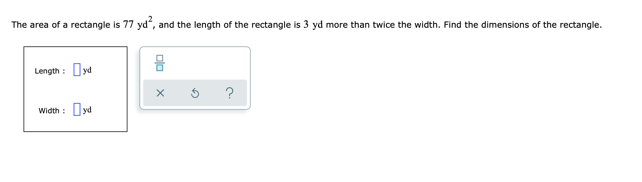 The area of a rectangle is 77 yd“, and the length of the rectangle is 3 yd more than twice the width. Find the dimensions of the rectangle.
Length : yd
?
Width : yd
