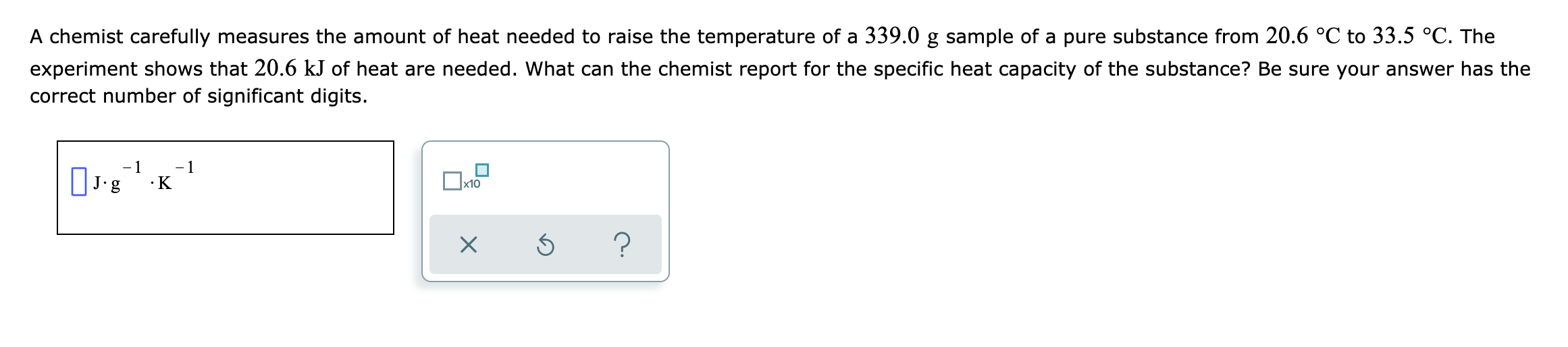 A chemist carefully measures the amount of heat needed to raise the temperature of a 339.0 g sample of a pure substance from 20.6 °C to 33.5 °C. The
experiment shows that 20.6 kJ of heat are needed. What can the chemist report for the specific heat capacity of the substance? Be sure your answer has the
correct number of significant digits.
- 1
- 1
