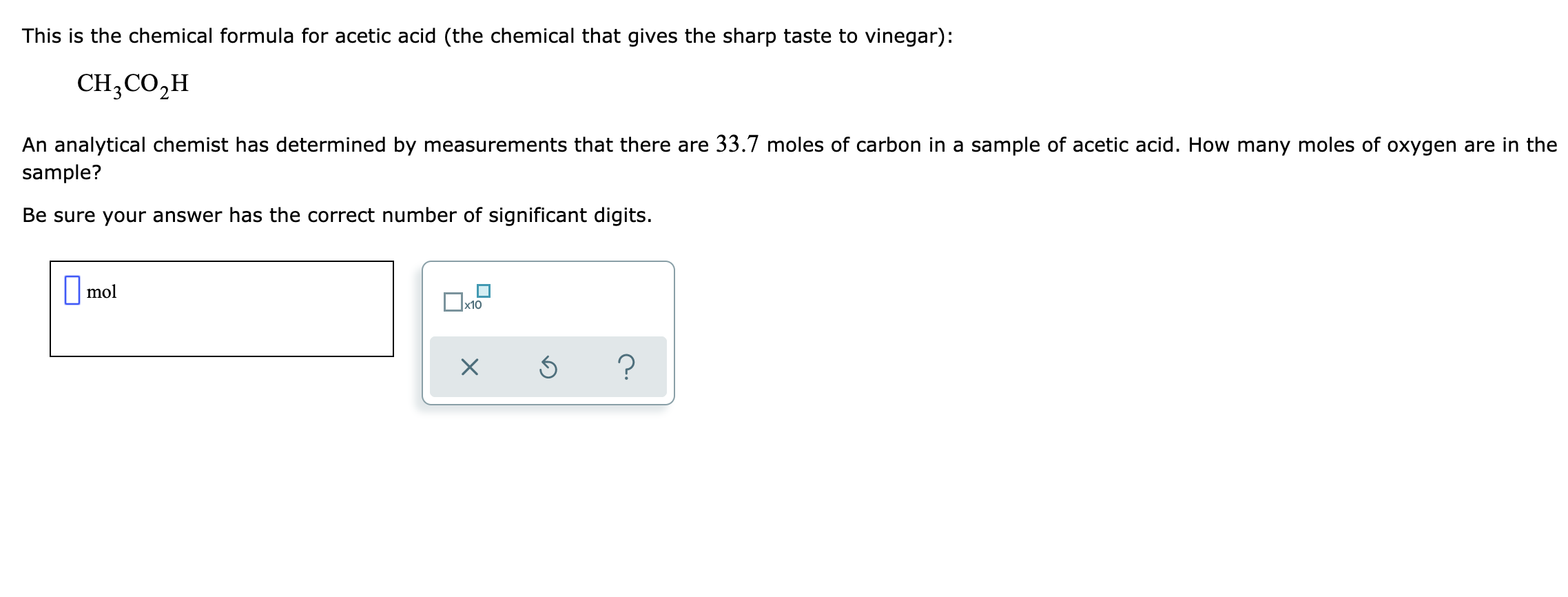 This is the chemical formula for acetic acid (the chemical that gives the sharp taste to vinegar):
CH,CO,H
An analytical chemist has determined by measurements that there are 33.7 moles of carbon in a sample of acetic acid. How many moles of oxygen are in the
sample?
Be sure your answer has the correct number of significant digits.
||mol
x10
