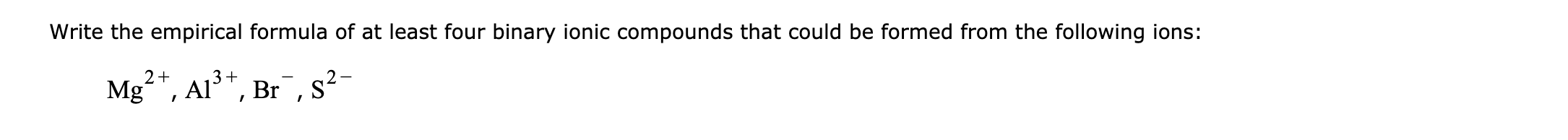 Write the empirical formula of at least four binary ionic compounds that could be formed from the following ions:
2+
3+
Mgʻ", Al*, Br,s²-
