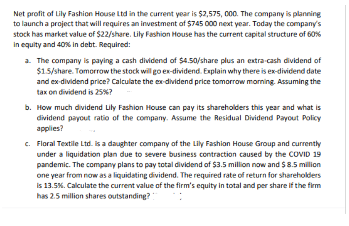 Net profit of Lily Fashion House Ltd in the current year is $2,575, 000. The company is planning
to launch a project that will requires an investment of $745 000 next year. Today the company's
stock has market value of $22/share. Lily Fashion House has the current capital structure of 60%
in equity and 40% in debt. Required:
a. The company is paying a cash dividend of $4.50/share plus an extra-cash dividend of
$1.5/share. Tomorrow the stock will go ex-dividend. Explain why there is ex-dividend date
and ex-dividend price? Calculate the ex-dividend price tomorrow morning. Assuming the
tax on dividend is 25%?
b. How much dividend Lily Fashion House can pay its shareholders this year and what is
dividend payout ratio of the company. Assume the Residual Dividend Payout Policy
applies?
c. Floral Textile Ltd. is a daughter company of the Lily Fashion House Group and currently
under a liquidation plan due to severe business contraction caused by the COVID 19
pandemic. The company plans to pay total dividend of $3.5 million now and $ 8.5 million
one year from now as a liquidating dividend. The required rate of return for shareholders
is 13.5%. Calculate the current value of the firm's equity in total and per share if the firm
has 2.5 million shares outstanding?
