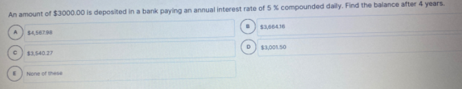 An amount of $3000.00 is deposited in a bank paying an annual interest rate of 5 % compounded daily. Find the balance after 4 years.
$4,56798
$3,664.16
$3,540.27
$3,001.50
None of these
