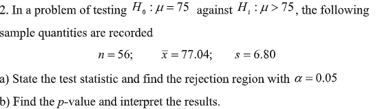 2. In a problem of testing H. : H=75 against H, :4> 75, the following
sample quantities are recorded
n = 56;
x = 77.04;
s = 6.80
a) State the test statistic and find the rejection region with a = 0.05
b) Find the p-value and interpret the results.
