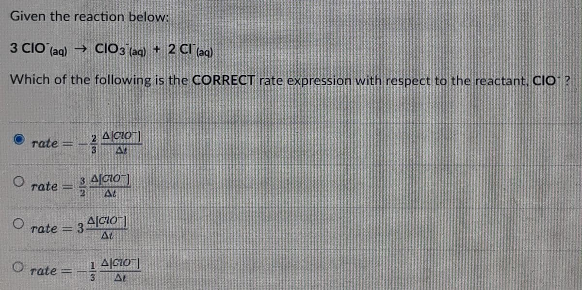 Given the reaction below:
3 CIO (aq) → CIO3(aq) + 2 Cl(aq)
Which of the
following is the CORRECT rate expression with respect to the reactant, CIO¹?
2 A|CLOT]
rate
35
rate = Alao]
O
AGIOT]
rate = 3
O rate = - 1 A|CO|
3
O