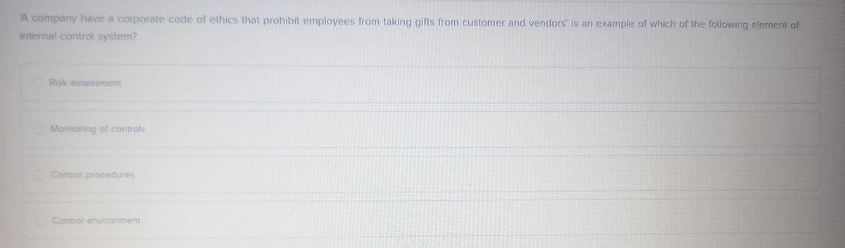 'A company have a corporate code of ethics that prohibit employees from taking gifts from customer and vendors' is an example of which of the following element of
internal control system?
Risk assessment
Monitoring of controls
Control procedures
Control environment