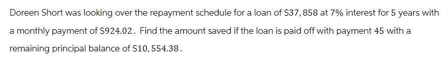 Doreen Short was looking over the repayment schedule for a loan of $37,858 at 7% interest for 5 years with
a monthly payment of $924.02. Find the amount saved if the loan is paid off with payment 45 with a
remaining principal balance of $10, 554.38.