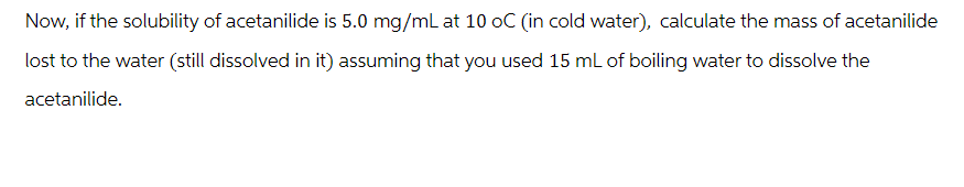 Now, if the solubility of acetanilide is 5.0 mg/mL at 10 oC (in cold water), calculate the mass of acetanilide
lost to the water (still dissolved in it) assuming that you used 15 mL of boiling water to dissolve the
acetanilide.