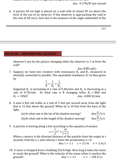 Ans. -9.17lb/ft per second
6. A picture 40 cm high is placed on a wall with its based 30 cm above the
level of the eye of an observer. If the observer is approaching the wall at
the rate of 40 cm/s, how fast is the measure of the angle subtended at the
217
MATH 401 - DIFFERENTIAL CALCULUS
observer's eye by the picture changing when the observer is 1 m from the
wall?
Ans. 0.08 rad/s
7. Suppose we have two resistors with resistances R1 and R2 measured in
ohms(0) connected in parallel. The equivalent resistance, R, iis then given
by
1
1
RR,"R,
Supposed R, is increasing at a rate of 0.4N/min and R, is decreasing at a
rate of 0.70/min . At what rate is R changing when R, = 800 and
R2 = 1050?
Ans. -0.002 1/min
8. A man 6 feet tall walks at a rate of 5 feet per second away from the light
that is 15 feet above the ground. When he is 10 feet from the base of the
light,
Ans플/t/s
(b)At what rate is the length of his shadow moving? Ans." ft/s
(a) At what rate is the tip of his shadow moving?
10
9. A particle is moving along a line according to the equation of motion
4t
*i+1
Where s meters is the directed distance of the particle from the origin at t
seconds. Find the t, s, and velocity v when the acceleration a = 0.
Ans. t = 1s s= 2.5 m v = 2 m/s
10. A stone is dropped from a building 256 ft high. How long it takes the stone
to reach the ground? What is the velocity of the stone when it reaches the
ground?
Ans. t = 4s
v = -128 ft/s
