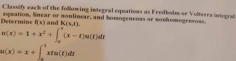 Classify each of the following integral equations as Fredholm or Volterra integral
equation, linear or nonlinear, and homogeneous or nonhomogeneous.
Determine f(x) and K(x,t).
u(x) = 1 + x² + √²₁x-
u(x) = x + √² xtu(t)dt
29
(x - t)u(t)dt