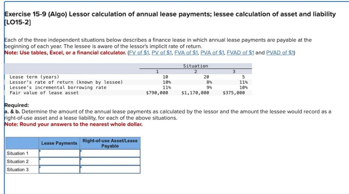 Exercise 15-9 (Algo) Lessor calculation of annual lease payments; lessee calculation of asset and liability
[LO15-2]
Each of the three independent situations below describes a finance lease in which annual lease payments are payable at the
beginning of each year. The lessee is aware of the lessor's implicit rate of return.
Note: Use tables, Excel, or a financial calculator. (FV of $1, PV of $1, FVA of $1, PVA of $1, FVAD of $1 and PVAD of $1)
Lease term (years)
Lessor's rate of return (known by lessee)
Lessee's incremental borrowing rate
Fair value of lease asset
Situation 1
Situation 2
Situation 3
Lease Payments
Right-of-use Asset/Lease
1
Payable
10
10%
11%
$790,000
Situation
2
20
8%
9%
Required:
a. & b. Determine the amount of the annual lease payments as calculated by the lessor and the amount the lessee would record as a
right-of-use asset and a lease liability, for each of the above situations.
Note: Round your answers to the nearest whole dollar.
$1,170,000
5
11%
10%
$375,000