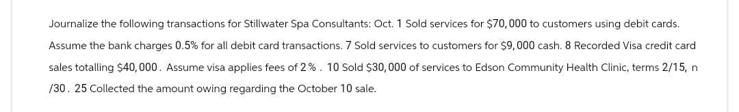 Journalize the following transactions for Stillwater Spa Consultants: Oct. 1 Sold services for $70,000 to customers using debit cards.
Assume the bank charges 0.5% for all debit card transactions. 7 Sold services to customers for $9,000 cash. 8 Recorded Visa credit card
sales totalling $40,000. Assume visa applies fees of 2%. 10 Sold $30,000 of services to Edson Community Health Clinic, terms 2/15, n
/30. 25 Collected the amount owing regarding the October 10 sale.