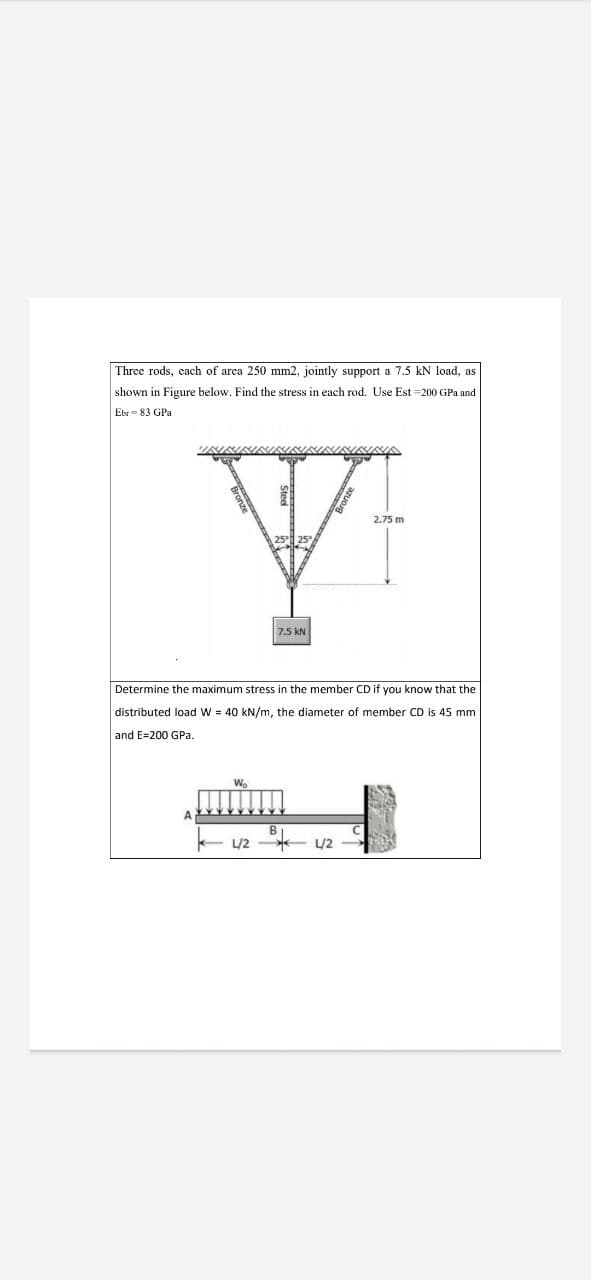 Three rods, cach of area 250 mm2, jointly support a 7.5 kN load, as
shown in Figure below. Find the stress in each rod. Use Est =200 GPa and
Ebr= 83 GPa
2.75 m
7.5 kN
Determine the maximum stress in the member CD if you know that the
distributed load W = 40 kN/m, the diameter of member CD is 45 mm
and E=200 GPa.
W.
/2 - U2
