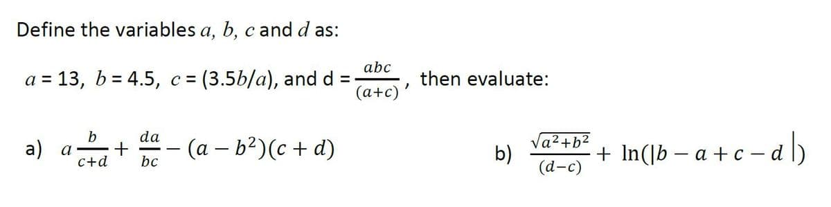 Define the variables a, b, c and d as:
abc
а 3D 13, b%3D4.5, с%3D
=(3.5b/a), and d =
then evaluate:
(a+c)'
da
+.
bc
- (a – b?)(c + d)
Va2+b?
b)
(а-с)
+ In(]b – a + c – a l)
- dl)
а) а
-
c+d
