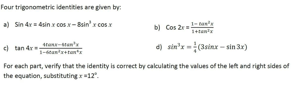 Four trigonometric identities are given by:
3
a) Sin 4x = 4sin x cos x - 8sin' x cos x
1- tan²x
%3D
b) Cos 2r =
1+tan?x
c) tan 4x
4tanx-4tan³x
d) sin³x = (3sinx – sin 3x)
1-6tan2x+tan4x
For each part, verify that the identity is correct by calculating the values of the left and right sides of
the equation, substituting x =12°.
