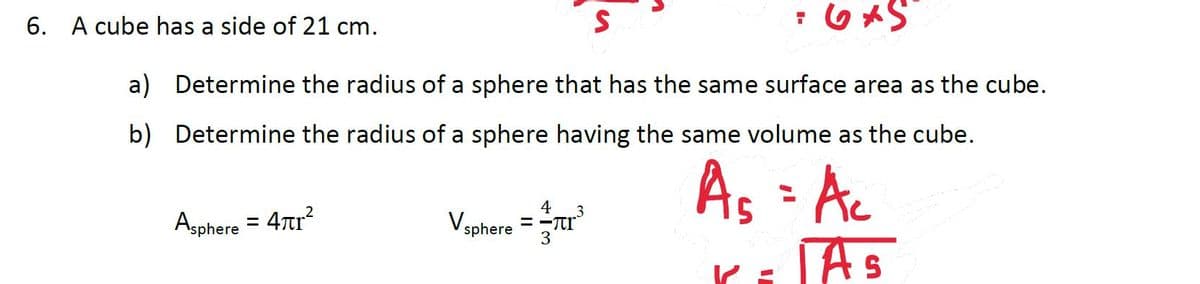 6. A cube has a side of 21 cm.
;OメS
a) Determine the radius of a sphere that has the same surface area as the cube.
b) Determine the radius of a sphere having the same volume as the cube.
As - Ac
As
4
Asphere = 47r?
Vsphere = -Tr
3
