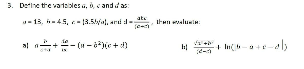 3. Define the variables a, b, c and d as:
abc
a = 13, b = 4.5, c = (3.5b/a), and d =
then evaluate:
(a+c) '
b
da
a) a-
— (а — b2)(с + d)
Va2+b²
b)
(а-с)
+ In(]b – a +c -
-dl)
C+d
bc
