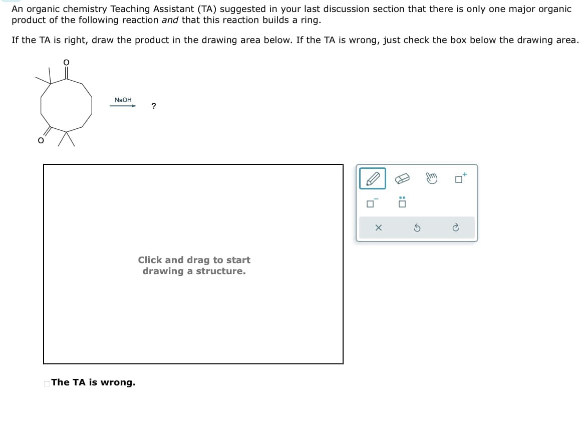 An organic chemistry Teaching Assistant (TA) suggested in your last discussion section that there is only one major organic
product of the following reaction and that this reaction builds a ring.
If the TA is right, draw the product in the drawing area below. If the TA is wrong, just check the box below the drawing area.
NaOH
?
Click and drag to start
drawing a structure.
The TA is wrong.
G
口:B
ם
P
C