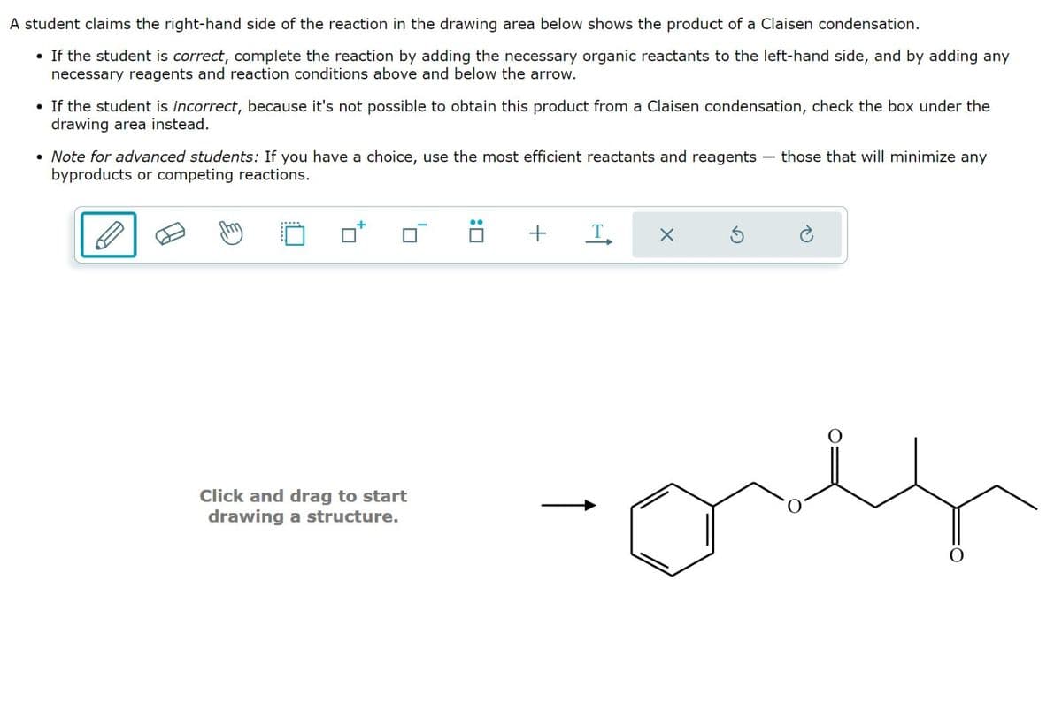 A student claims the right-hand side of the reaction in the drawing area below shows the product of a Claisen condensation.
•
If the student is correct, complete the reaction by adding the necessary organic reactants to the left-hand side, and by adding any
necessary reagents and reaction conditions above and below the arrow.
• If the student is incorrect, because it's not possible to obtain this product from a Claisen condensation, check the box under the
drawing area instead.
• Note for advanced students: If you have a choice, use the most efficient reactants and reagents those that will minimize any
byproducts or competing reactions.
Click and drag to start
drawing a structure.
!
+
T