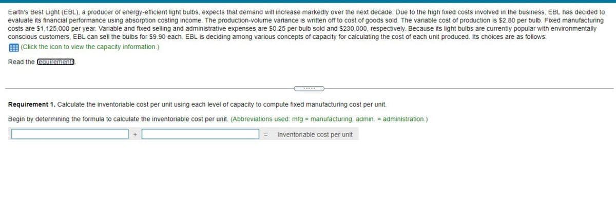 Earth's Best Light (EBL), a producer of energy-efficient light bulbs, expects that demand will increase markedly over the next decade. Due to the high fixed costs involved in the business, EBL has decided to
evaluate its financial performance using absorption costing income. The production-volume variance is written off to cost of goods sold. The variable cost of production is $2.80 per bulb. Fixed manufacturing
costs are $1,125,000 per year. Variable and fixed selling and administrative expenses are $0.25 per bulb sold and $230,000, respectively. Because its light bulbs are currently popular with environmentally
conscious customers, EBL can sell the bulbs for $9.90 each. EBL is deciding among various concepts of capacity for calculating the cost of each unit produced. Its choices are as follows:
(Click the icon to view the capacity information.)
Read the requirements
Requirement 1. Calculate the inventoriable cost per unit using each level of capacity to compute fixed manufacturing cost per unit.
Begin by determining the formula to calculate the inventoriable cost per unit. (Abbreviations used: mfg = manufacturing, admin. = administration.)
= Inventoriable cost per unit