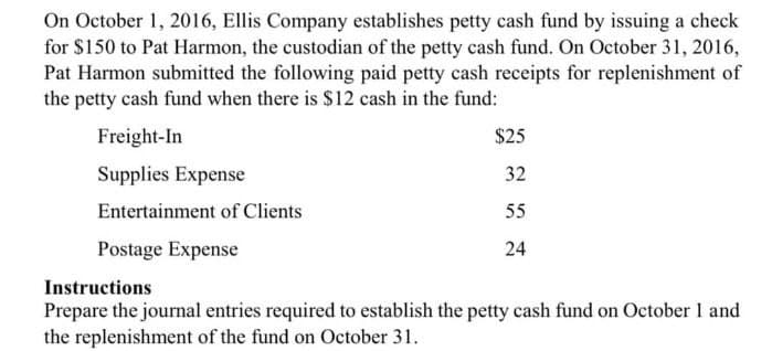 On October 1, 2016, Ellis Company establishes petty cash fund by issuing a check
for $150 to Pat Harmon, the custodian of the petty cash fund. On October 31, 2016,
Pat Harmon submitted the following paid petty cash receipts for replenishment of
the petty cash fund when there is $12 cash in the fund:
Freight-In
Supplies Expense
Entertainment of Clients
Postage Expense
Instructions
$25
32
55
24
Prepare the journal entries required to establish the petty cash fund on October 1 and
the replenishment of the fund on October 31.