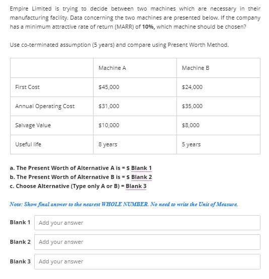 Empire Limited is trying to decide between two machines which are necessary in their
manufacturing facility. Data concerning the two machines are presented below. If the company
has a minimum attractive rate of return (MARR) of 10%, which machine should be chosen?
Use co-terminated assumption (5 years) and compare using Present Worth Method.
Machine A
Machine B
First Cost
$45,000
$24,000
Annual Operating Cost
$31,000
$35,000
Salvage Value
$10,000
$8,000
Useful life
8 years
5 years
a. The Present Worth of Alternative A is = $ Blank 1
b. The Present Worth of Alternative B is = $ Blank 2
c. Choose Alternative (Type only A or B) = Blank 3
Note: Show final answer to the nearest WHOLE NUMBER. No need to write the Unit of Measure.
Blank 1
Add your answer
Blank 2
Add your answer
Blank 3
Add your answer