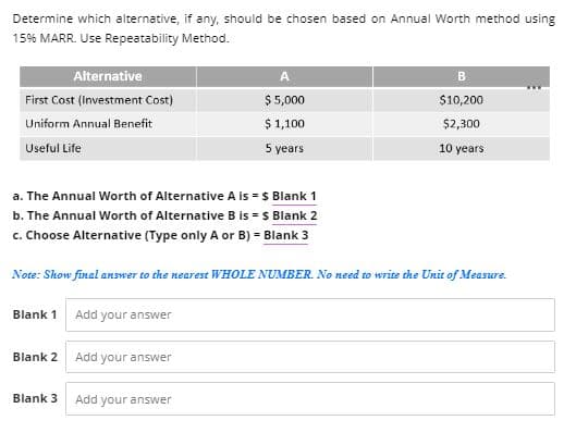 Determine which alternative, if any, should be chosen based on Annual Worth method using
15% MARR. Use Repeatability Method.
Alternative
A
B
First Cost (Investment Cost)
$ 5,000
$10,200
Uniform Annual Benefit
$1,100
$2,300
Useful Life
5 years
10 years
a. The Annual Worth of Alternative A is = $ Blank 1
b. The Annual Worth of Alternative B is = $ Blank 2
c. Choose Alternative (Type only A or B) = Blank 3
Note: Show final answer to the nearest WHOLE NUMBER. No need to write the Unit of Measure.
Blank 1 Add your answer
Blank 2
Add your answer
Blank 3
Add your answer