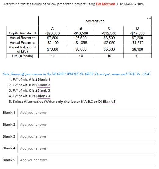 Determine the feasibility of below presented project using FW Method. Use MARR = 10%.
Alternatives
B
с
D
A
-$20,000
Capital Investment
-$13,500
-$12,500
-$17,000
Annual Revenues
$7,800
$5,600
$6,500
$7,200
Annual Expenses
-$2,100
-$1,055
-$2,050
-$1,570
Market Value (End
$7,000
$6,000
$5,600
$6,100
of Life)
Life (in Years)
10
10
10
10
Note: Round off your answer to the NEAREST WHOLE NUMBER. Do not put comma and UOM Ex. 12345
1. FW of Alt. A is $Blank 1
2. FW of Alt. B is $Blank 2
3. FW of Alt. C is sBlank 3
4. FW of Alt. D is SBlank 4
5. Select Alternative (Write only the letter if A,B,C or D) Blank 5
Blank 1
Add your answer
Blank 2
Add your answer
Blank 3
Add your answer
Blank 4
Add your answer
Blank 5
Add your answer