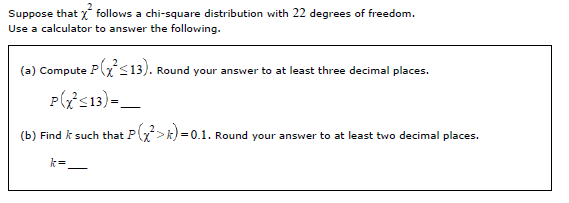 Suppose that x follows a chi-square distribution with 22 degrees of freedom.
Use a calculator to answer the following.
(a) Compute P(x$13). Round your answer to at least three decimal places.
Pis13)-_
(b) Find k such that P>k)-
=0.1. Round your answer to at least two decimal places.
k=
