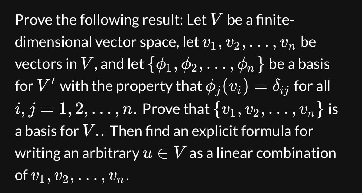 Prove the following result: Let V be a finite-
dimensional vector space, let V₁, V2, ..., Vn be
●
vectors in V, and let {1, 2, , On} be a basis
for V' with the property that ; (vi)
Sij for all
i, j = 1, 2, ..., n. Prove that {V₁, V2, . . . ,
…., Vn} is
a basis for V.. Then find an explicit formula for
writing an arbitrary u € V as a linear combination
of V1, V2, ..., Vn.
● ●
=