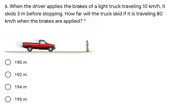 6. When the driver applies the brakes of a light truck traveling 10 km/h, it
skids 3 m before stopping. How far will the truck skid if it is traveling 80
km/h when the brakes are applied? *
190 m
192 m
194 m
O 195 m
