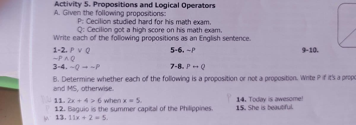 Activity 5. Propositions and Logical Operators
A. Given the following propositions:
P: Cecilion studied hard for his math exam.
Q: Cecilion got a high score on his math exam.
Write each of the following propositions as an English sentence.
1-2. P V Q
~P^Q
3-4. ~Q → ~P
5-6. ~P
9-10.
7-8. P+ Q
B. Determine whether each of the following is a proposition or not a proposition. Write P if it's a propo
and MS, otherwise.
14. Today is awesome!
15. She is beautiful.
U 11. 2x + 4 > 6 when x = 5.
%3D
12. Baguio is the summer capital of the Philippines.
M 13. 11x + 2 = 5.
