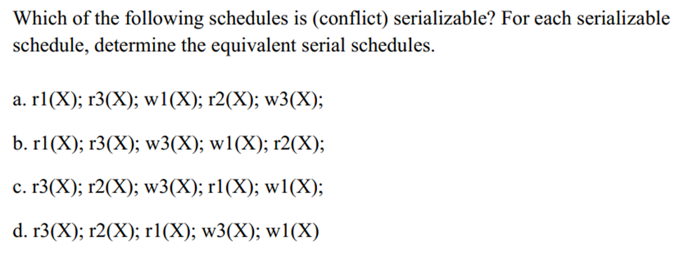 Which of the following schedules is (conflict) serializable? For each serializable
schedule, determine the equivalent serial schedules.
a. r1(X); r3(X); w1(X); r2(X); w3(X);
b. r1(X); r3(X); w3(X); w1(X); r2(X);
c. r3(X); r2(X); w3(X); r1(X); w1(X);
d. r3(X); r2(X); r1(X); w3(X); w1(X)
