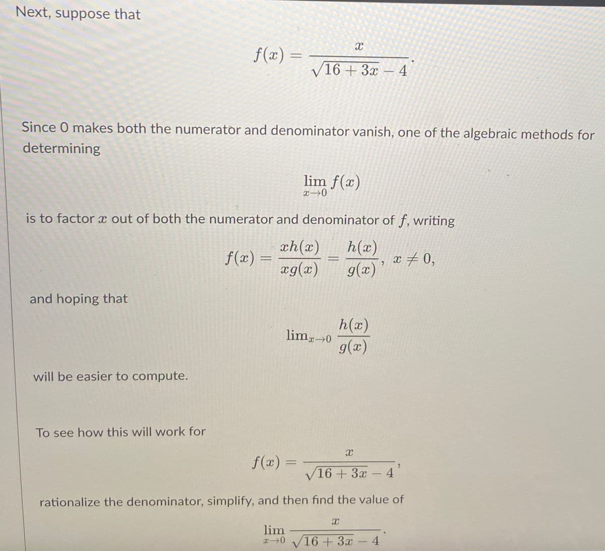 Next, suppose that
and hoping that
f(x) =
will be easier to compute.
To see how this will work for
Since O makes both the numerator and denominator vanish, one of the algebraic methods for
determining
f(x) =
is to factor a out of both the numerator and denominator of f, writing
ch(x)
xg(x)
=
√16 + 3x
f(x) =
lim f(x)
x⇒0
X
-
limx→0
h(x)
g(x)
h(x)
g(x)
X
X
-
-4
2
lim
x-0 16+ 3x - 4
16+ 3x - 4
x = 0,
rationalize the denominator, simplify, and then find the value of