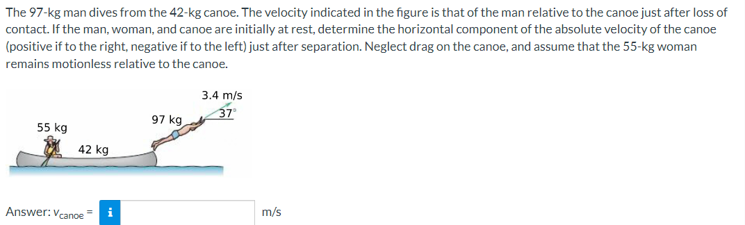 The 97-kg man dives from the 42-kg canoe. The velocity indicated in the figure is that of the man relative to the canoe just after loss of
contact. If the man, woman, and canoe are initially at rest, determine the horizontal component of the absolute velocity of the canoe
(positive if to the right, negative if to the left) just after separation. Neglect drag on the canoe, and assume that the 55-kg woman
remains motionless relative to the canoe.
3.4 m/s
37°
97 kg
55 kg
42 kg
Answer: Vcanoe
m/s
i
