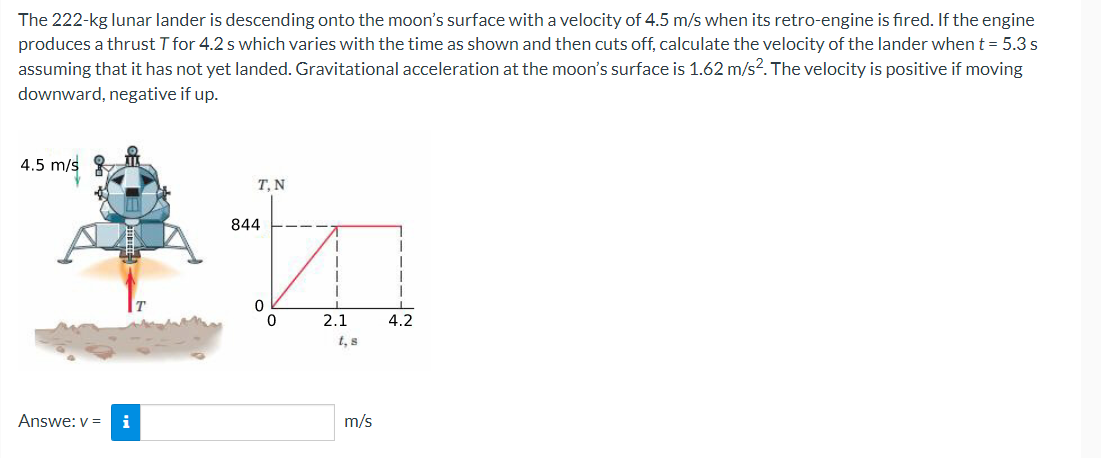 The 222-kg lunar lander is descending onto the moon's surface with a velocity of 4.5 m/s when its retro-engine is fired. If the engine
produces a thrust T for 4.2 s which varies with the time as shown and then cuts off, calculate the velocity of the lander when t = 5.3 s
assuming that it has not yet landed. Gravitational acceleration at the moon's surface is 1.62 m/s?. The velocity is positive if moving
downward, negative if up.
4.5 m/s
T, N
844
2.1
4.2
t, s
Answe: v =
i
m/s
