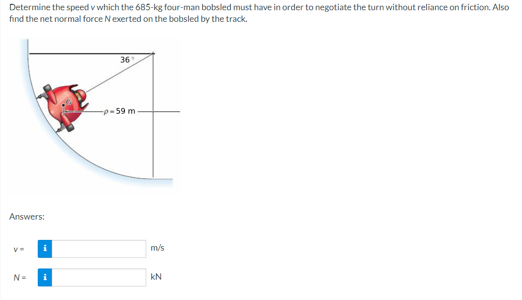 Determine the speed v which the 685-kg four-man bobsled must have in order to negotiate the turn without reliance on friction. Also
find the net normal force Nexerted on the bobsled by the track.
36
-p = 59 m
Answers:
V =
i
m/s
N =
i
kN
