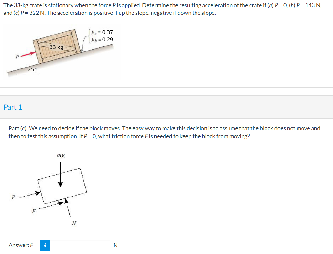 The 33-kg crate is stationary when the force Pis applied. Determine the resulting acceleration of the crate if (a) P = 0, (b) P = 143 N,
and (c) P = 322 N. The acceleration is positive if up the slope, negative if down the slope.
H, = 0.37
HE = 0.29
33 kg
25
Part 1
Part (a). We need to decide if the block moves. The easy way to make this decision is to assume that the block does not move and
then to test this assumption. If P = 0, what friction force F is needed to keep the block from moving?
mg
P
Answer: F =
i
N
