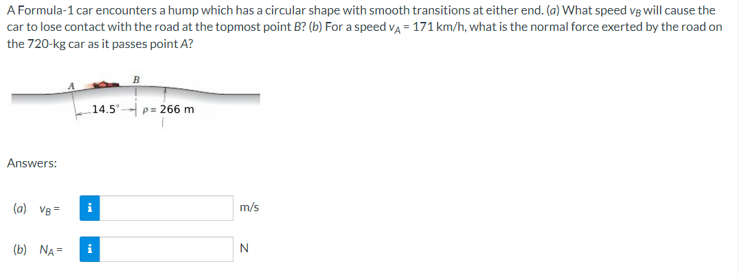 A Formula-1 car encounters a hump which has a circular shape with smooth transitions at either end. (a) What speed vg will cause the
car to lose contact with the road at the topmost point B? (b) For a speed va = 171 km/h, what is the normal force exerted by the road on
the 720-kg car as it passes point A?
B
14.5
p= 266 m
Answers:
(a) VB =
i
m/s
(b) NA =
i
N
