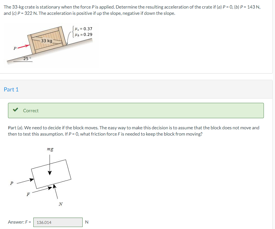 The 33-kg crate is stationary when the force Pis applied. Determine the resulting acceleration of the crate if (a) P = 0, (b) P = 143 N,
and (c) P = 322 N. The acceleration is positive if up the slope, negative if down the slope.
H, = 0.37
H = 0.29
33 kg
P
25
Part 1
Correct
Part (a). We need to decide if the block moves. The easy way to make this decision is to assume that the block does not move and
then to test this assumption. If P = 0, what friction force F is needed to keep the block from moving?
mg
P
Answer: F =
136.014
N
