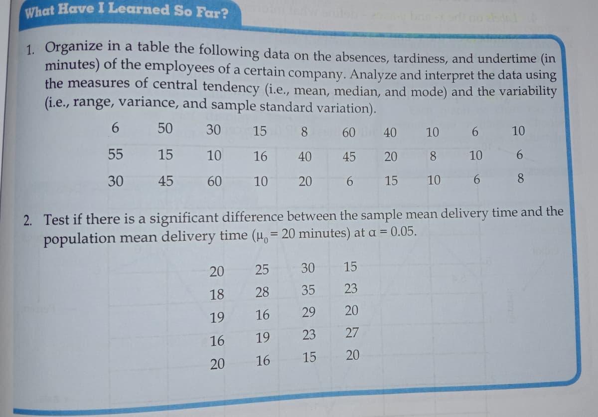 What Have I Learned So Far?
1. Organize in a table the following data on the absences, tardiness, and undertime (1in
minutes) of the employees of a certain company. Analyze and interpret the data using
the measures of central tendency (i.e., mean, median, and mode) and the variability
(i.e., range, variance, and sample standard variation).
6.
50
30
15
8
60 40
10
6.
10
55
15
10
16
40
45
20
8.
10
6.
30
45
60
10
20
6.
15
10
6.
8.
2. Test if there is a significant difference between the sample mean delivery time and the
population mean delivery time (u, = 20 minutes) at a = 0.05.
20
25
30
15
18
28
35
23
19
16
29
20
16
19
23
27
20
16
15
20
